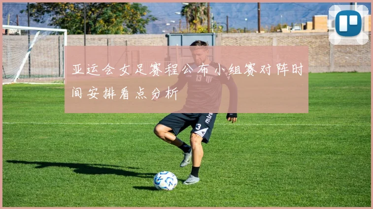 亚运会女足赛程公布小组赛对阵时间安排看点分析