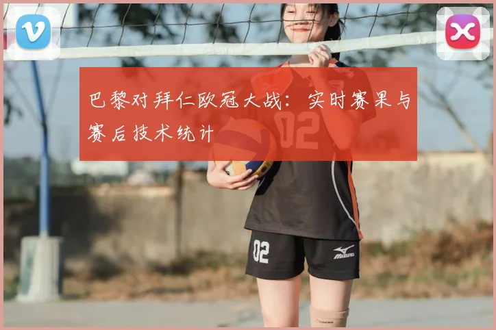 巴黎对拜仁欧冠大战：实时赛果与赛后技术统计