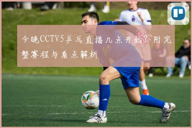 今晚CCTV5乒乓直播几点开始？附完整赛程与看点解析