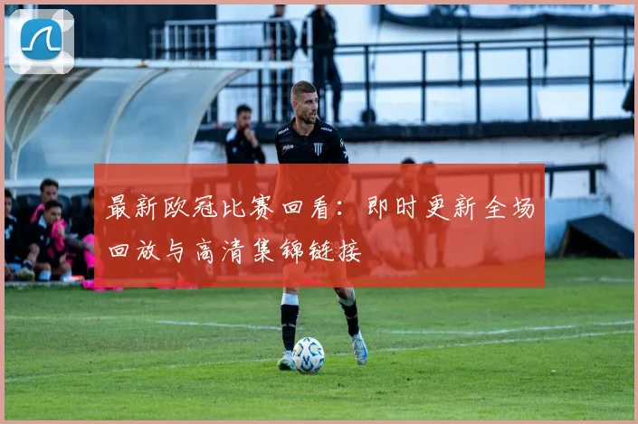 最新欧冠比赛回看：即时更新全场回放与高清集锦链接