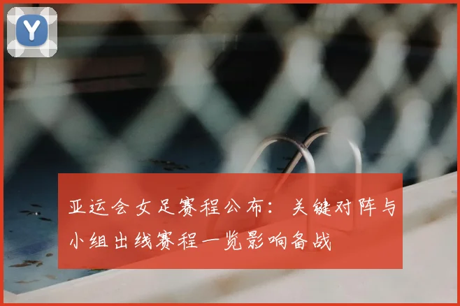 亚运会女足赛程公布：关键对阵与小组出线赛程一览影响备战