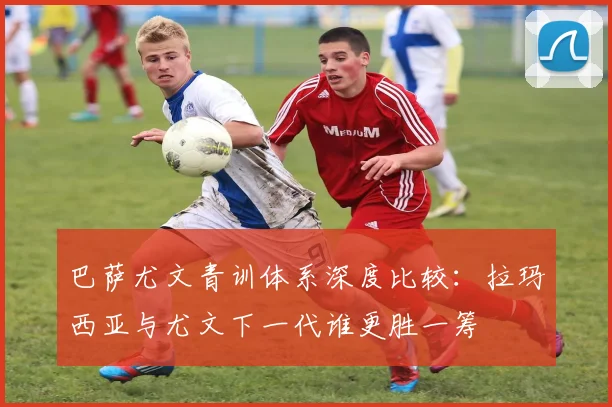 巴萨尤文青训体系深度比较：拉玛西亚与尤文下一代谁更胜一筹