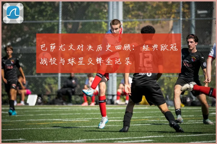 巴萨尤文对决历史回顾：经典欧冠战役与球星交锋全记录