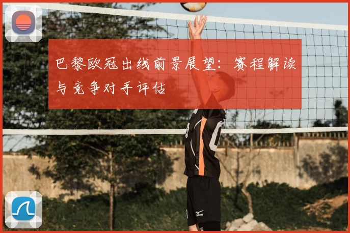 巴黎欧冠出线前景展望：赛程解读与竞争对手评估