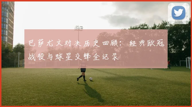巴萨尤文对决历史回顾：经典欧冠战役与球星交锋全记录